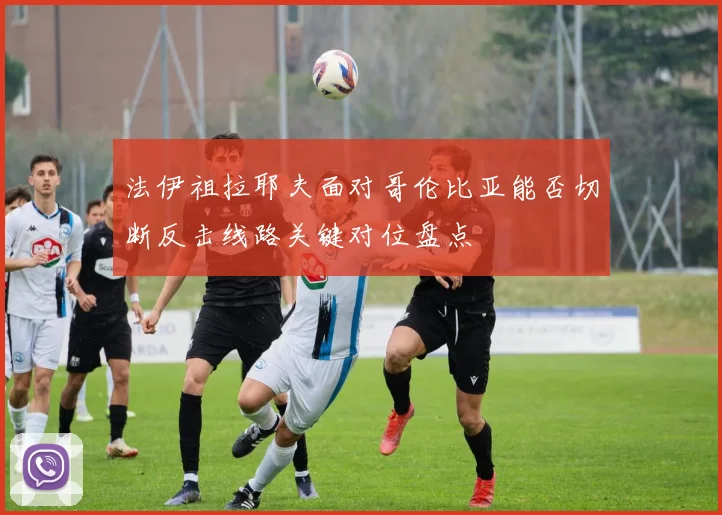 法伊祖拉耶夫面对哥伦比亚能否切断反击线路关键对位盘点