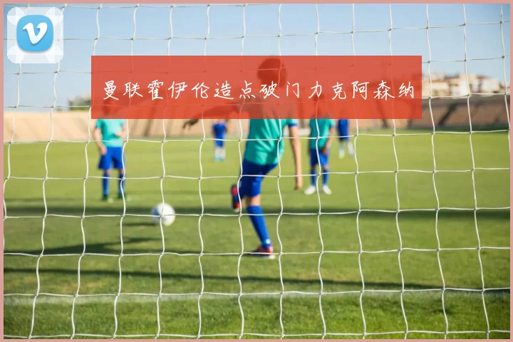 曼联霍伊伦造点破门力克阿森纳