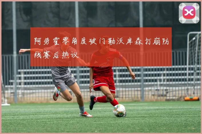 阿劳霍零角度破门勒沃库森打崩防线赛后热议