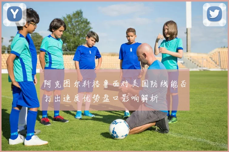阿克图尔科格鲁面对美国防线能否打出速度优势盘口影响解析