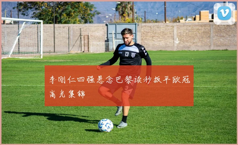 李刚仁四强悬念巴黎读秒扳平欧冠高光集锦