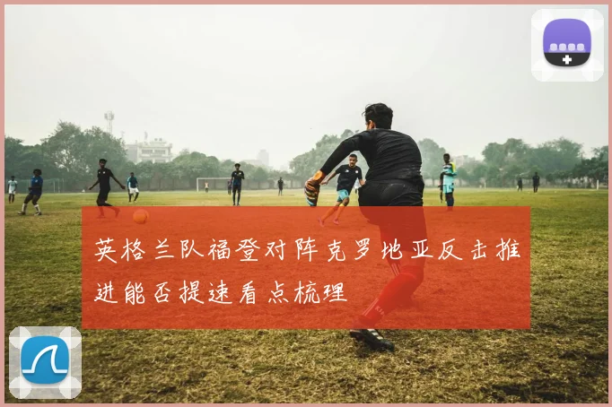英格兰队福登对阵克罗地亚反击推进能否提速看点梳理