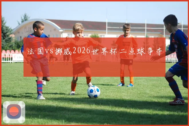 法国vs挪威2026世界杯二点球争夺