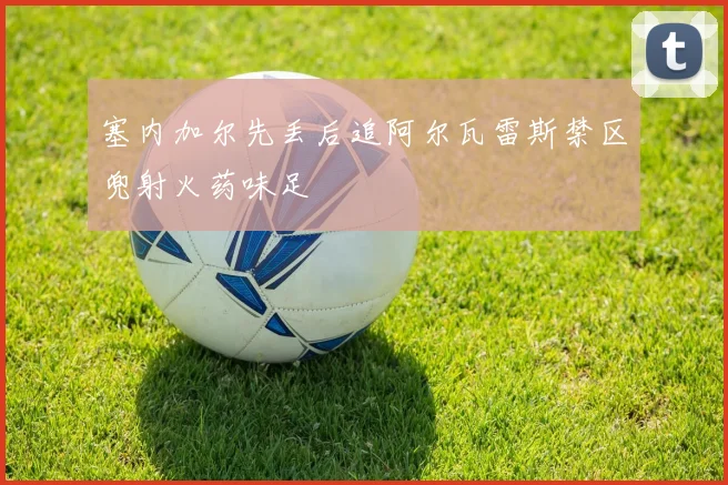 塞内加尔先丢后追阿尔瓦雷斯禁区兜射火药味足