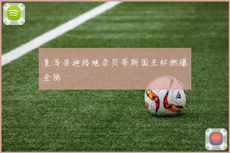 皇马吕迪格绝杀贝蒂斯国王杯燃爆全场