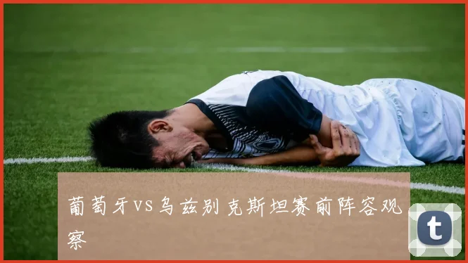 葡萄牙vs乌兹别克斯坦赛前阵容观察
