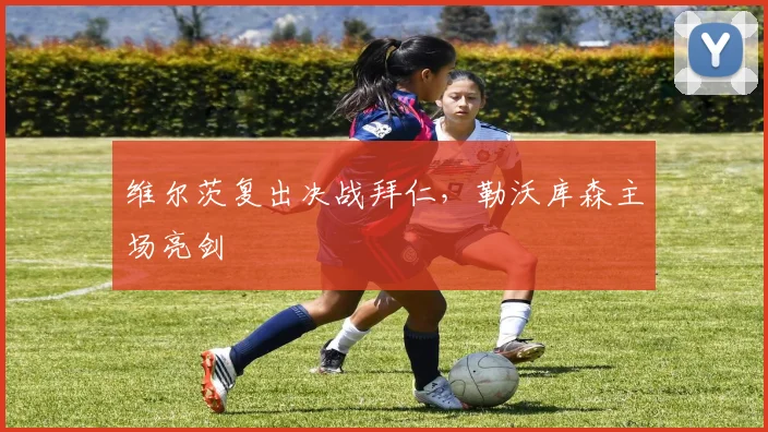 维尔茨复出决战拜仁，勒沃库森主场亮剑