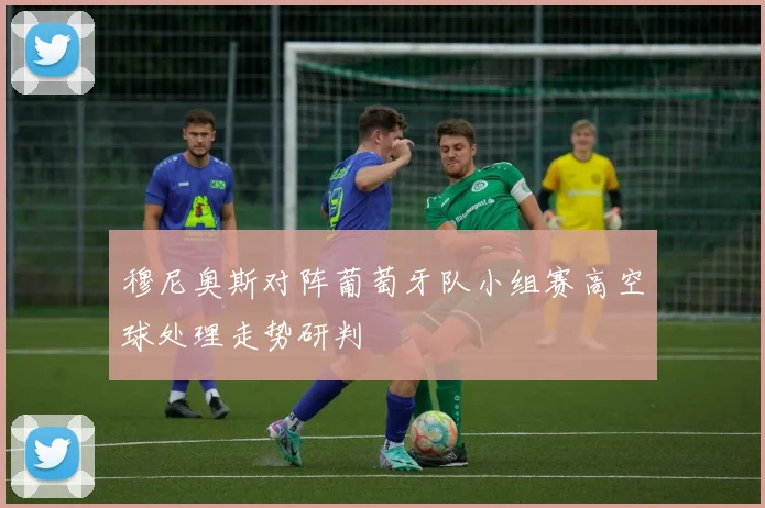 穆尼奥斯对阵葡萄牙队小组赛高空球处理走势研判