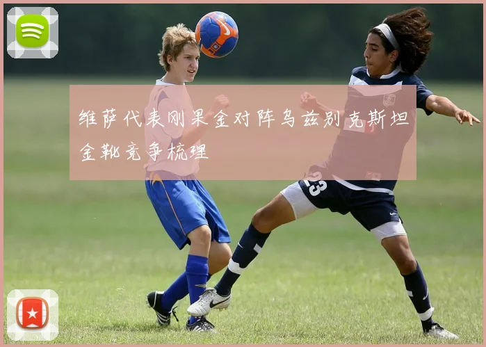 维萨代表刚果金对阵乌兹别克斯坦金靴竞争梳理