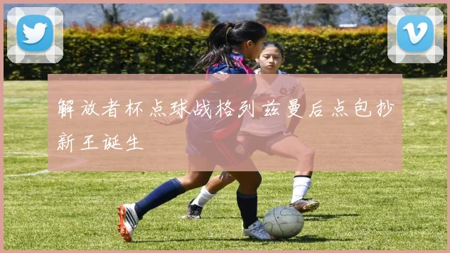 解放者杯点球战格列兹曼后点包抄新王诞生