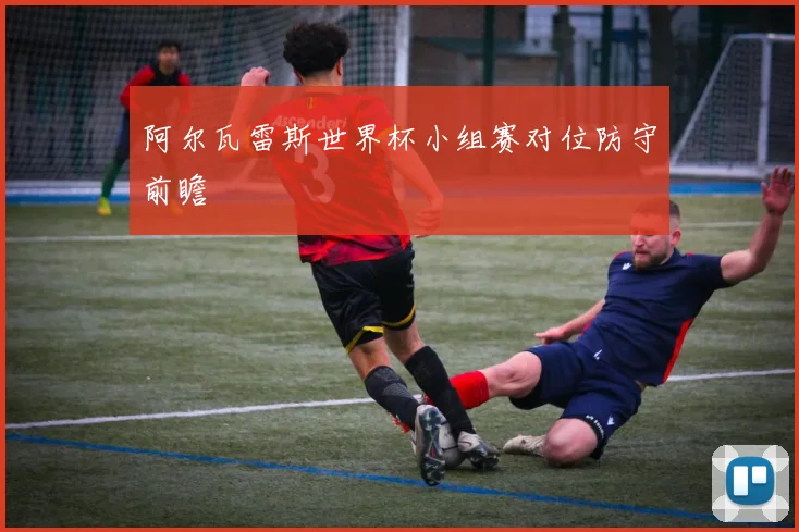 阿尔瓦雷斯世界杯小组赛对位防守前瞻