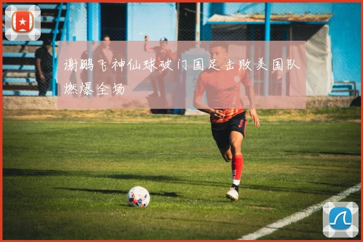 谢鹏飞神仙球破门国足击败美国队燃爆全场