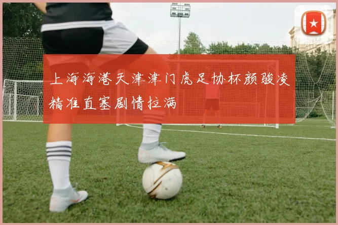 上海海港天津津门虎足协杯颜骏凌精准直塞剧情拉满