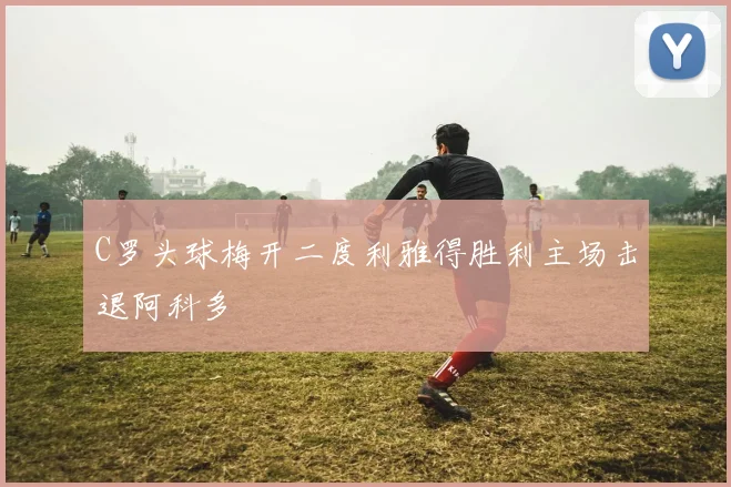 C罗头球梅开二度利雅得胜利主场击退阿科多