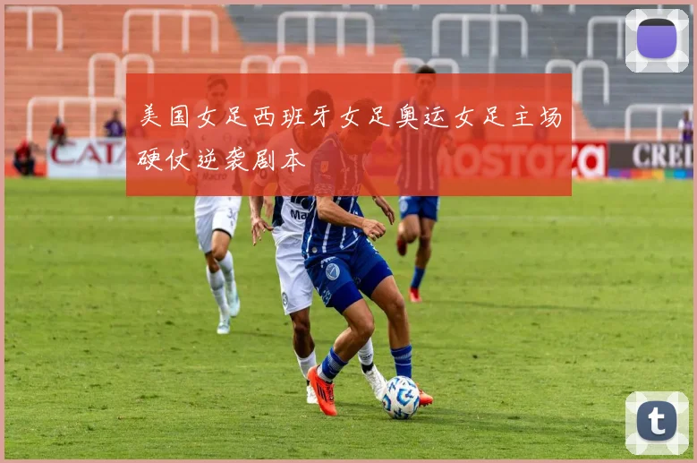 美国女足西班牙女足奥运女足主场硬仗逆袭剧本