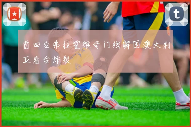 首回合弗拉霍维奇门线解围澳大利亚看台炸裂