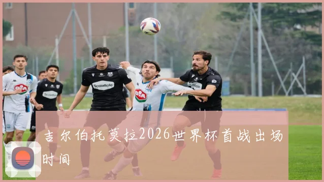 吉尔伯托莫拉2026世界杯首战出场时间