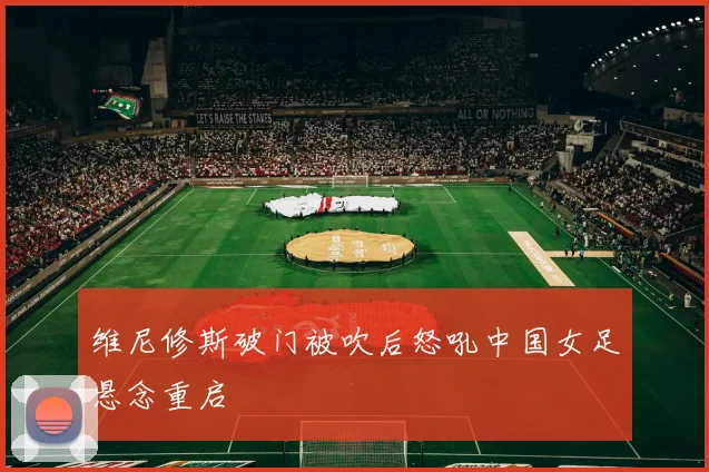 维尼修斯破门被吹后怒吼中国女足悬念重启
