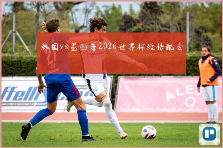 韩国vs墨西哥2026世界杯短传配合