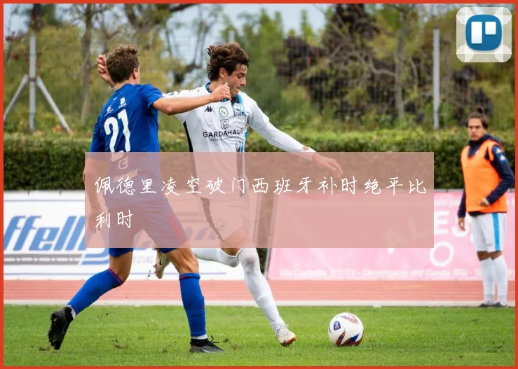 佩德里凌空破门西班牙补时绝平比利时