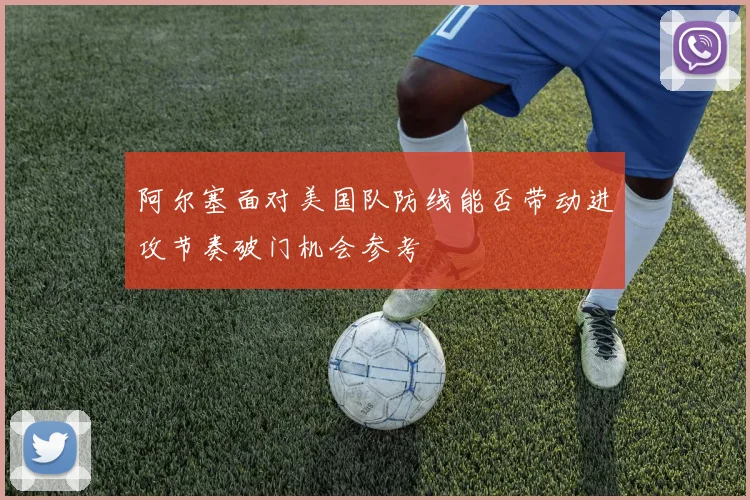 阿尔塞面对美国队防线能否带动进攻节奏破门机会参考
