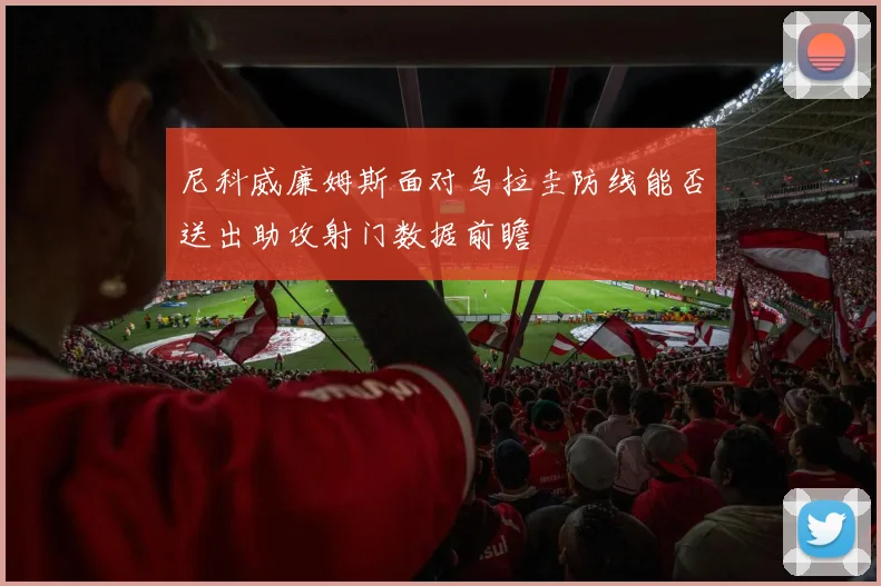 尼科威廉姆斯面对乌拉圭防线能否送出助攻射门数据前瞻