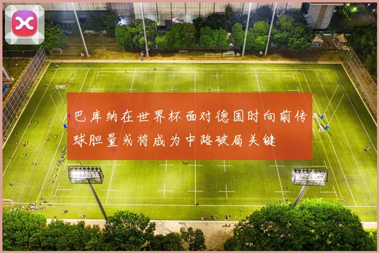 巴库纳在世界杯面对德国时向前传球胆量或将成为中路破局关键