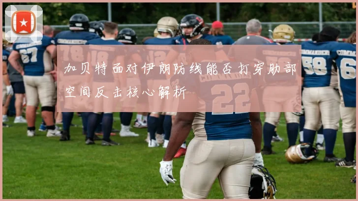 加贝特面对伊朗防线能否打穿肋部空间反击核心解析