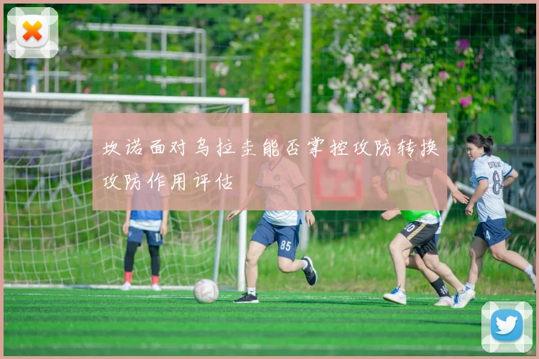 坎诺面对乌拉圭能否掌控攻防转换攻防作用评估