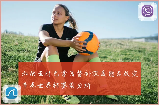 加纳面对巴拿马替补深度能否改变节奏世界杯赛前分析