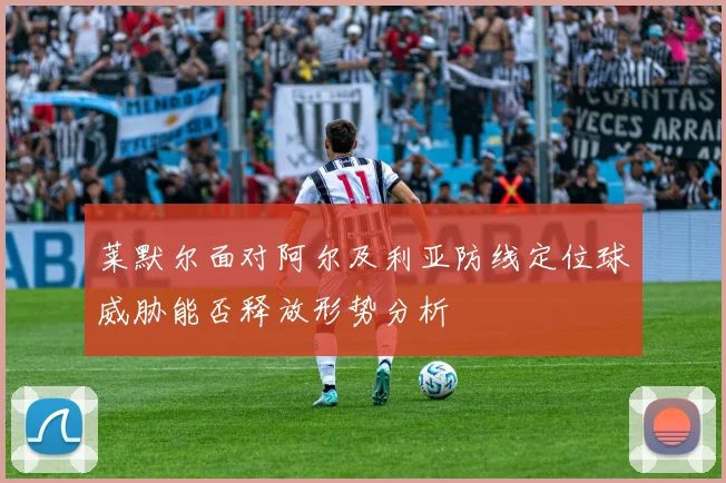 莱默尔面对阿尔及利亚防线定位球威胁能否释放形势分析
