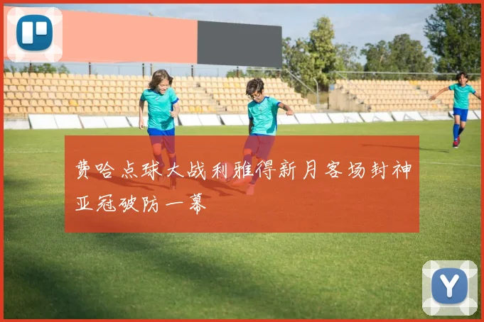 费哈点球大战利雅得新月客场封神亚冠破防一幕