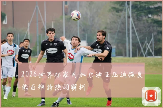 2026世界杯塞内加尔迪亚压迫强度能否维持热词解析