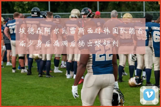 埃德森阿尔瓦雷斯面对韩国队能否减少身后漏洞后场出球研判