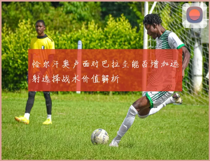 恰尔汗奥卢面对巴拉圭能否增加远射选择战术价值解析