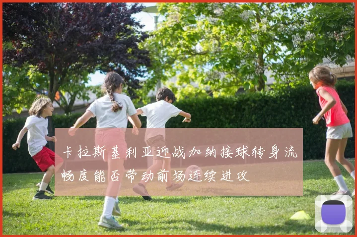 卡拉斯基利亚迎战加纳接球转身流畅度能否带动前场连续进攻