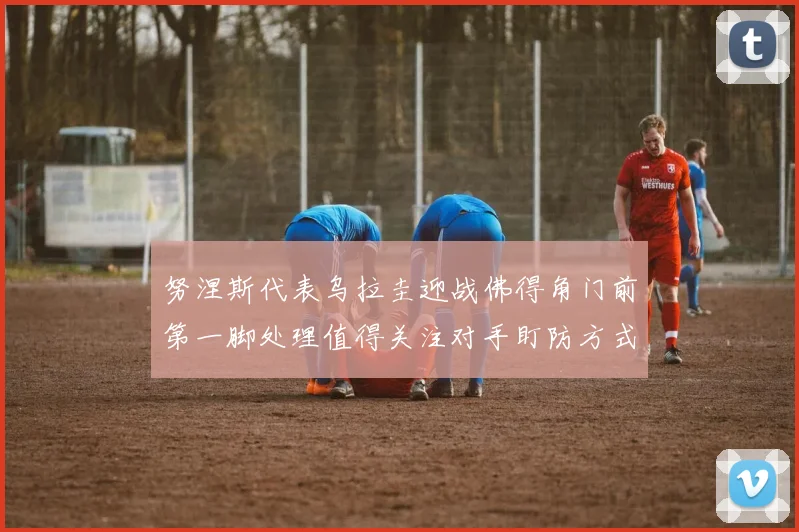 努涅斯代表乌拉圭迎战佛得角门前第一脚处理值得关注对手盯防方式
