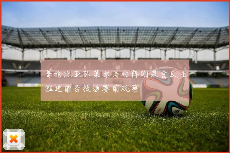 哥伦比亚队莱尔马对阵刚果金反击推进能否提速赛前观察