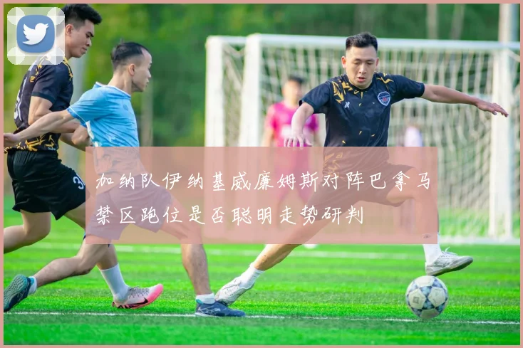 加纳队伊纳基威廉姆斯对阵巴拿马禁区跑位是否聪明走势研判
