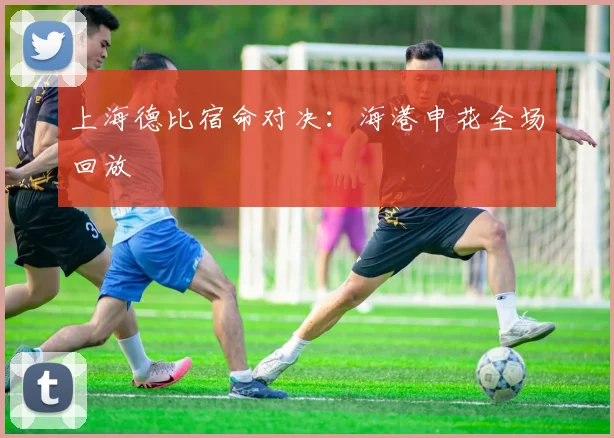 上海德比宿命对决:海港申花全场回放