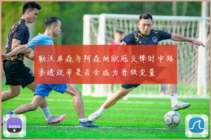 勒沃库森与阿森纳欧冠交锋时中路渗透效率是否会成为晋级变量