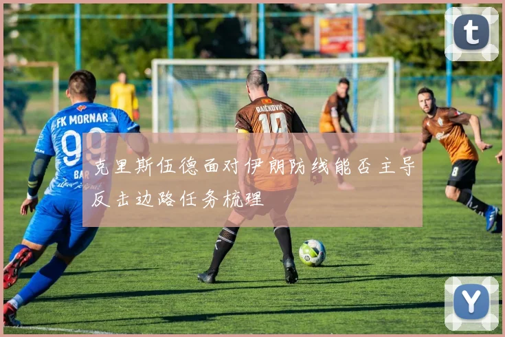 克里斯伍德面对伊朗防线能否主导反击边路任务梳理