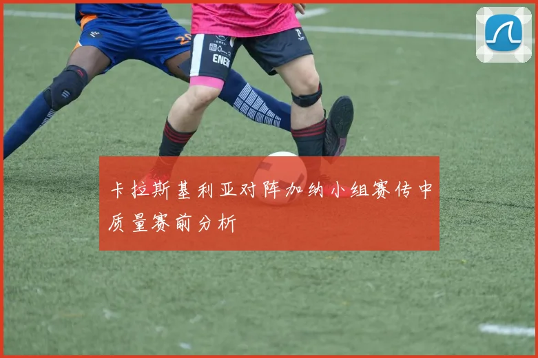 卡拉斯基利亚对阵加纳小组赛传中质量赛前分析