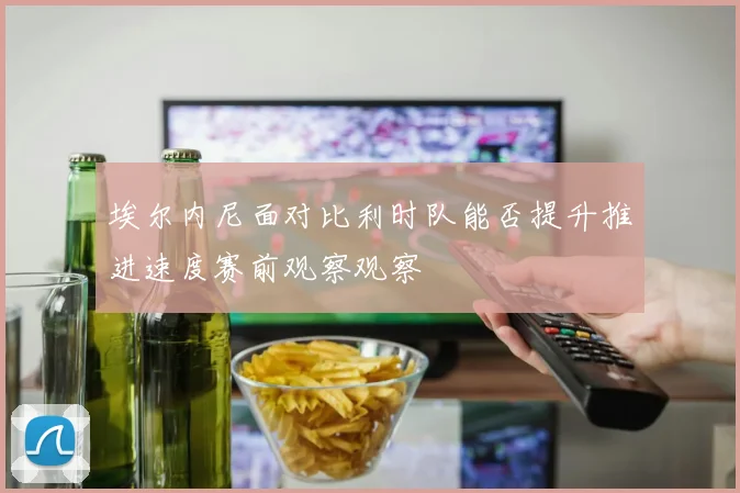 埃尔内尼面对比利时队能否提升推进速度赛前观察观察