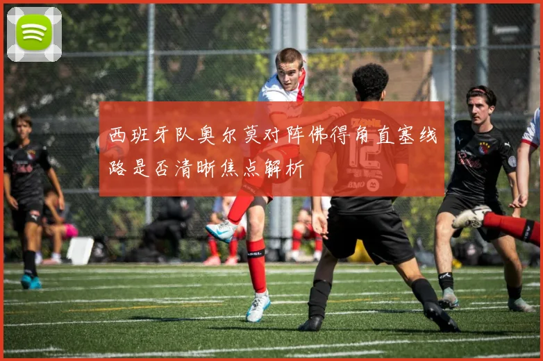 西班牙队奥尔莫对阵佛得角直塞线路是否清晰焦点解析