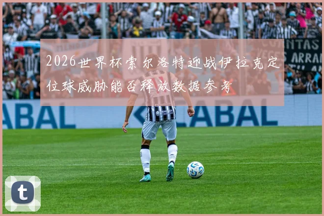 2026世界杯索尔洛特迎战伊拉克定位球威胁能否释放数据参考