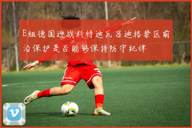 E组德国迎战科特迪瓦吕迪格禁区前沿保护是否能够保持防守纪律