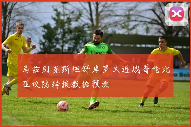 乌兹别克斯坦舒库罗夫迎战哥伦比亚攻防转换数据预测