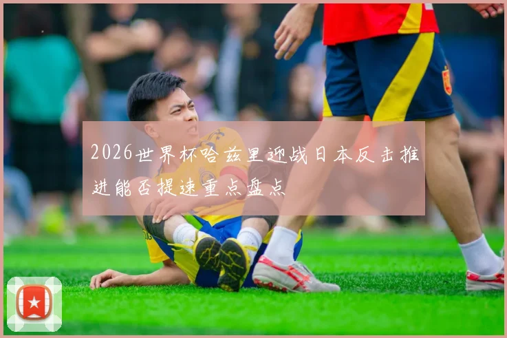 2026世界杯哈兹里迎战日本反击推进能否提速重点盘点