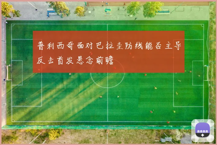 普利西奇面对巴拉圭防线能否主导反击首发悬念前瞻